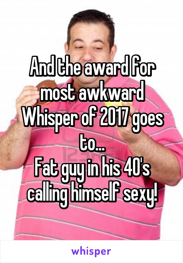 And the award for most awkward Whisper of 2017 goes to...
Fat guy in his 40's calling himself sexy!