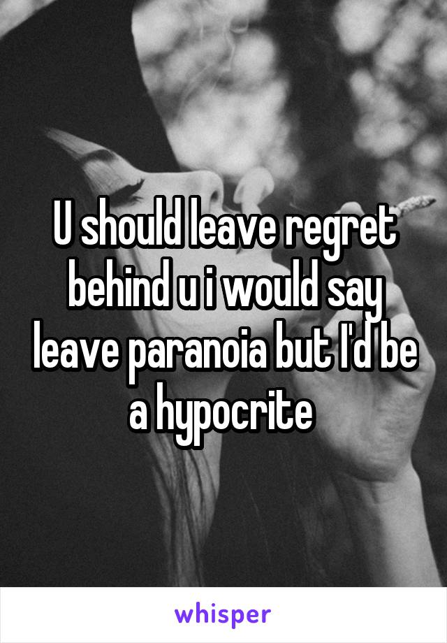 U should leave regret behind u i would say leave paranoia but I'd be a hypocrite 