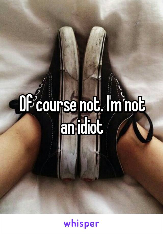 Of course not. I'm not an idiot