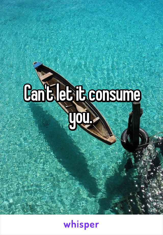 Can't let it consume you. 
