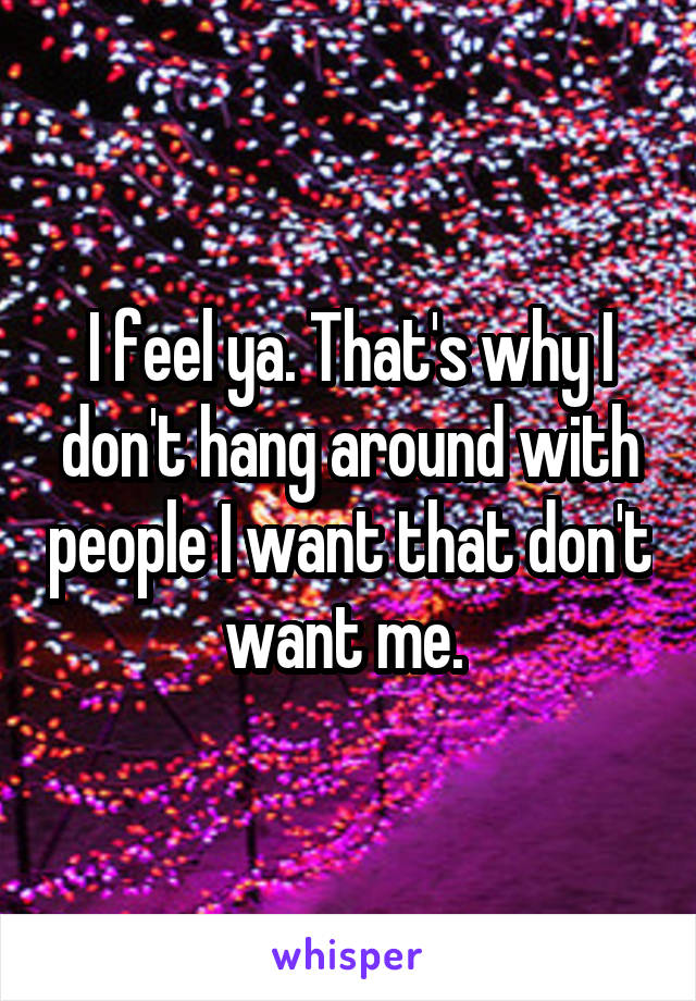 I feel ya. That's why I don't hang around with people I want that don't want me. 