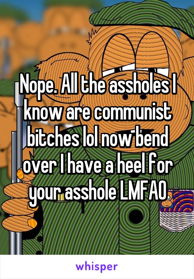 Nope. All the assholes I know are communist bitches lol now bend over I have a heel for your asshole LMFAO