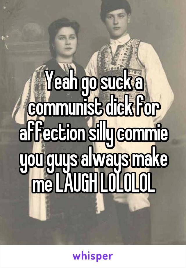 Yeah go suck a communist dick for affection silly commie you guys always make me LAUGH LOLOLOL