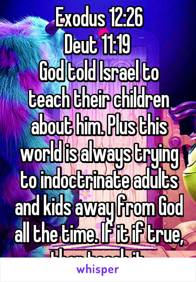 Exodus 12:26
Deut 11:19 
God told Israel to teach their children about him. Plus this world is always trying to indoctrinate adults and kids away from God all the time. If it if true, then teach it.