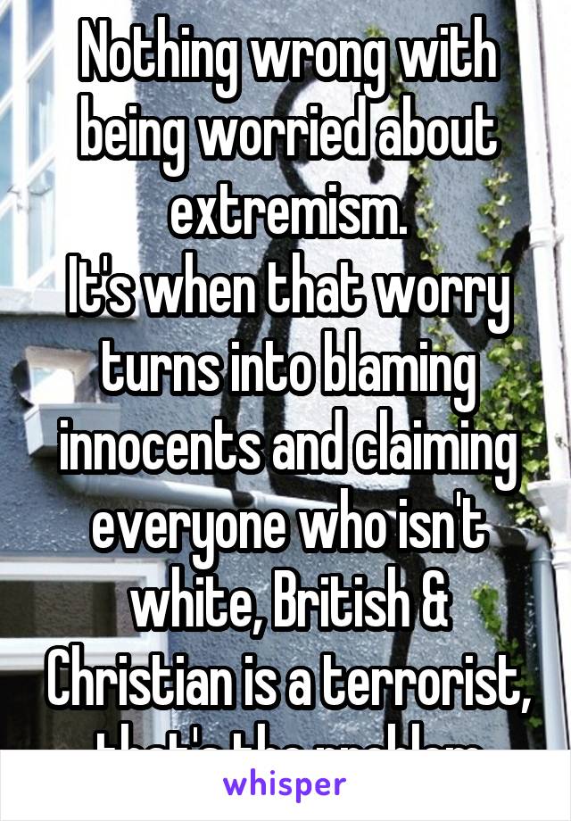 Nothing wrong with being worried about extremism.
It's when that worry turns into blaming innocents and claiming everyone who isn't white, British & Christian is a terrorist, that's the problem