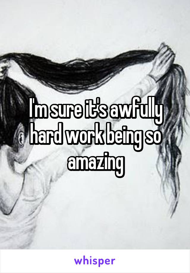 I'm sure it's awfully hard work being so amazing