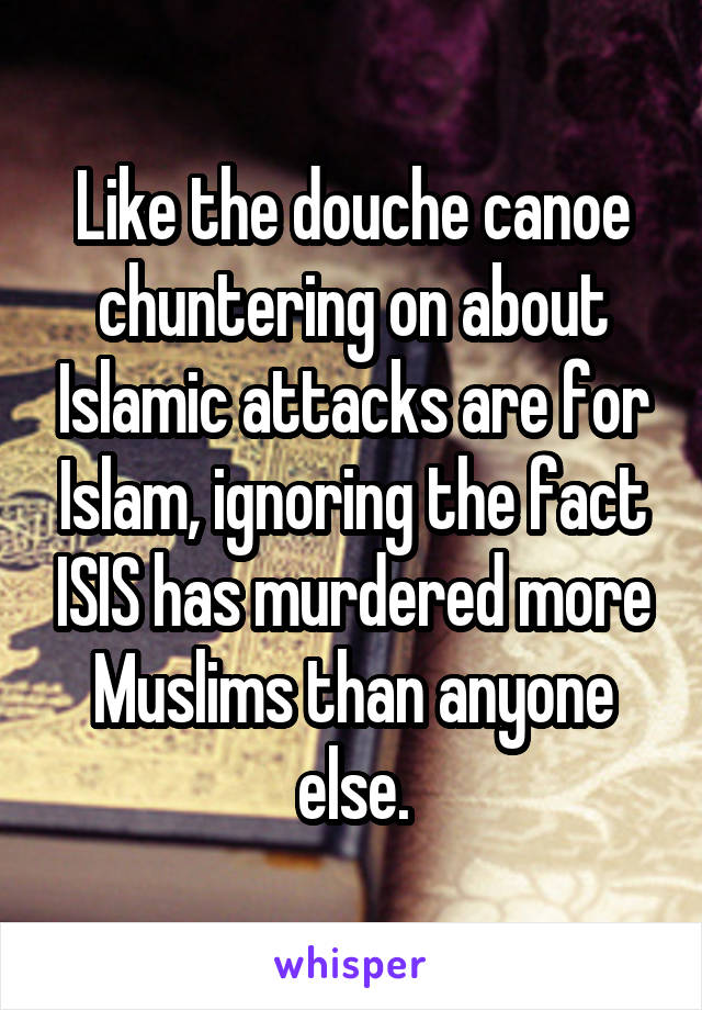 Like the douche canoe chuntering on about Islamic attacks are for Islam, ignoring the fact ISIS has murdered more Muslims than anyone else.