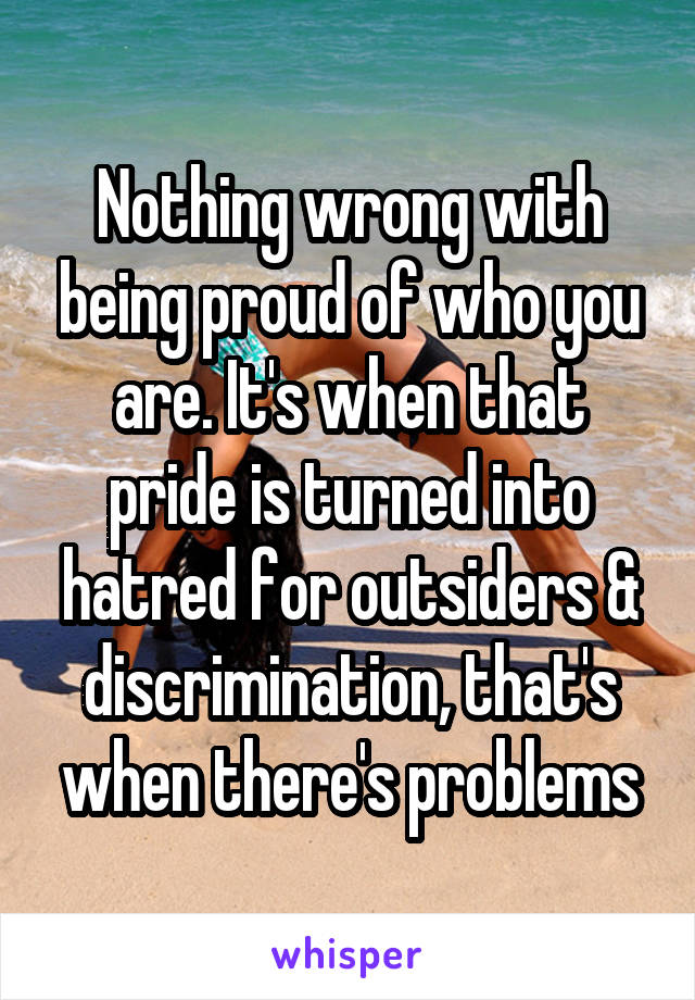 Nothing wrong with being proud of who you are. It's when that pride is turned into hatred for outsiders & discrimination, that's when there's problems