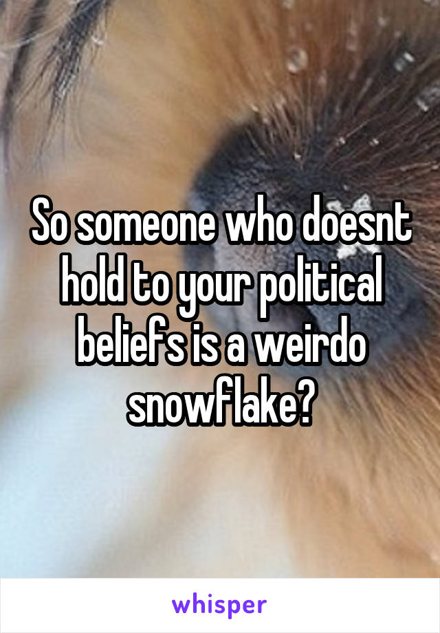 So someone who doesnt hold to your political beliefs is a weirdo snowflake?