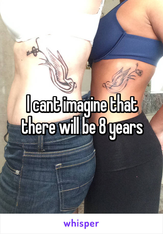 I cant imagine that there will be 8 years