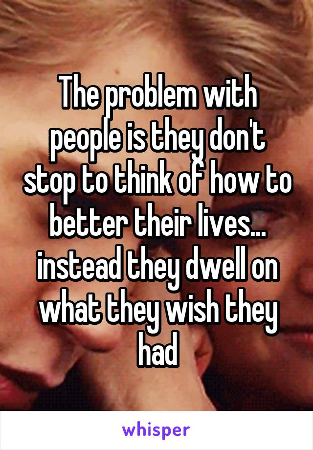 The problem with people is they don't stop to think of how to better their lives... instead they dwell on what they wish they had