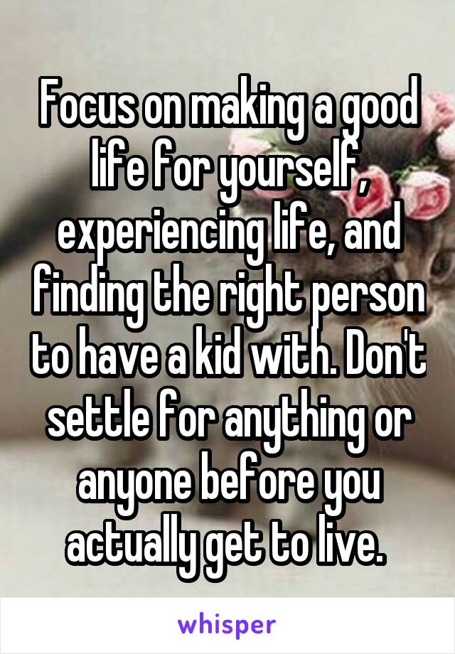 Focus on making a good life for yourself, experiencing life, and finding the right person to have a kid with. Don't settle for anything or anyone before you actually get to live. 