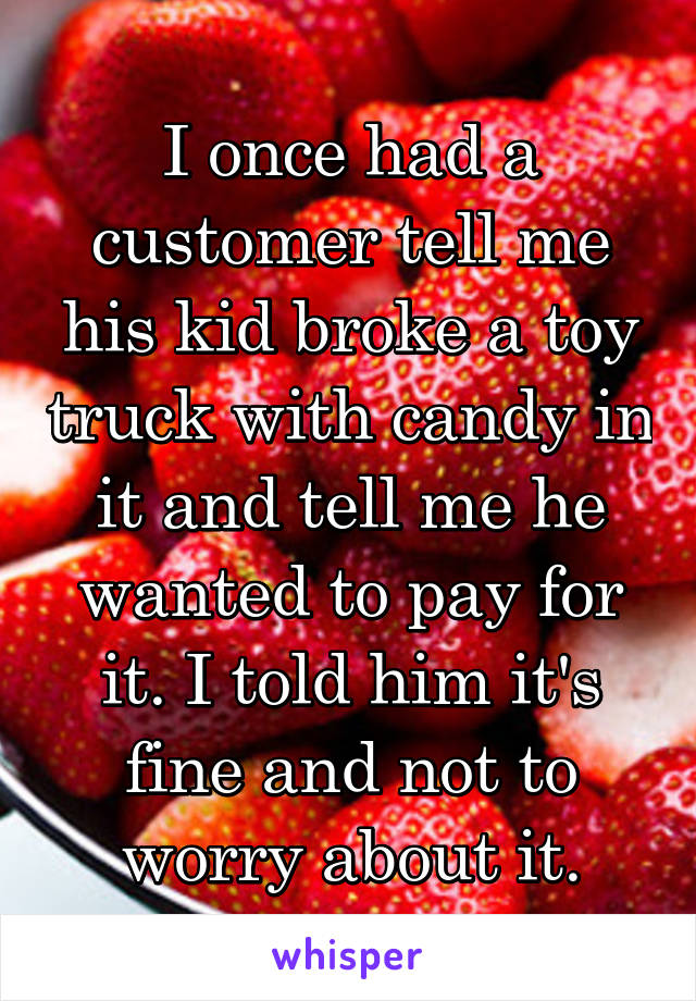 I once had a customer tell me his kid broke a toy truck with candy in it and tell me he wanted to pay for it. I told him it's fine and not to worry about it.