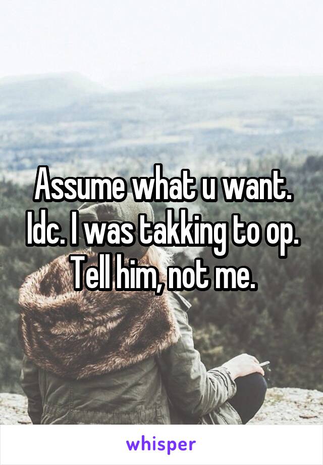 Assume what u want. Idc. I was takking to op. Tell him, not me.