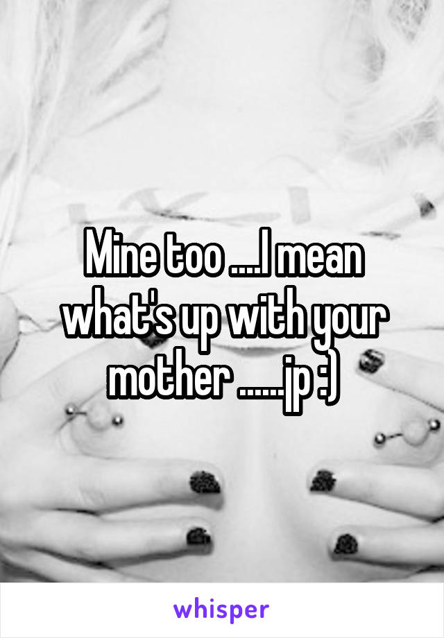 Mine too ....I mean what's up with your mother ......jp :)