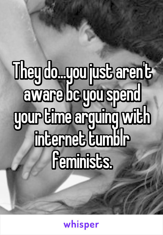 They do...you just aren't aware bc you spend your time arguing with internet tumblr feminists.