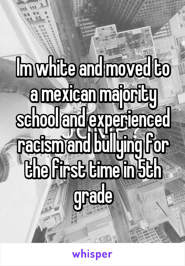 Im white and moved to a mexican majority school and experienced racism and bullying for the first time in 5th grade