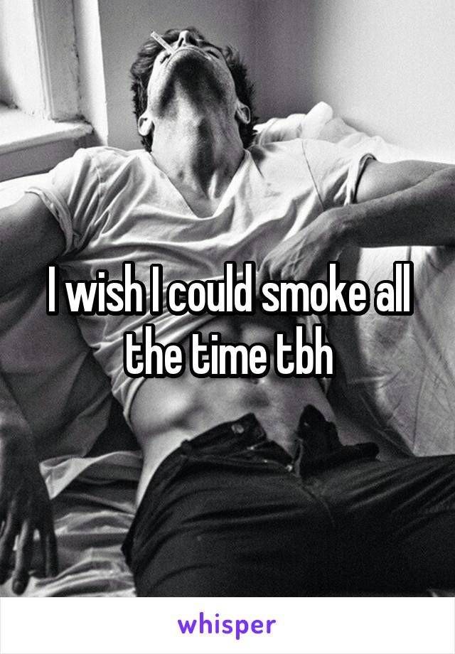 I wish I could smoke all the time tbh