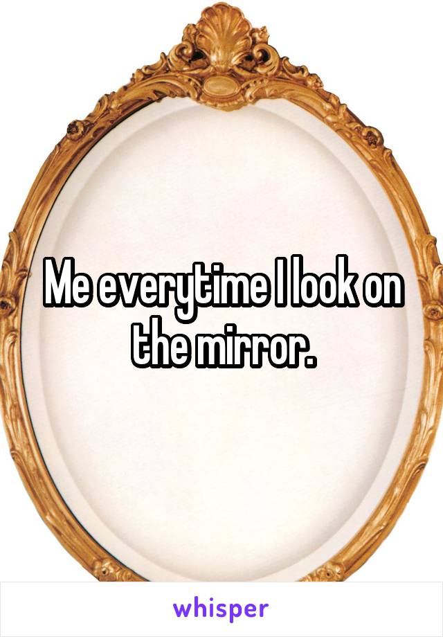 Me everytime I look on the mirror.