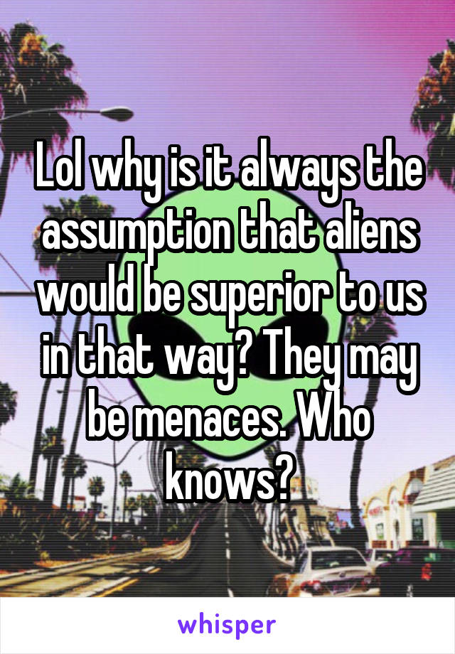 Lol why is it always the assumption that aliens would be superior to us in that way? They may be menaces. Who knows?