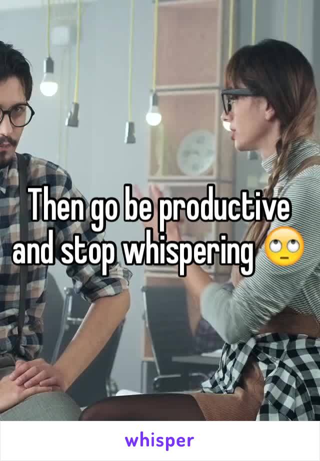 Then go be productive and stop whispering 🙄
