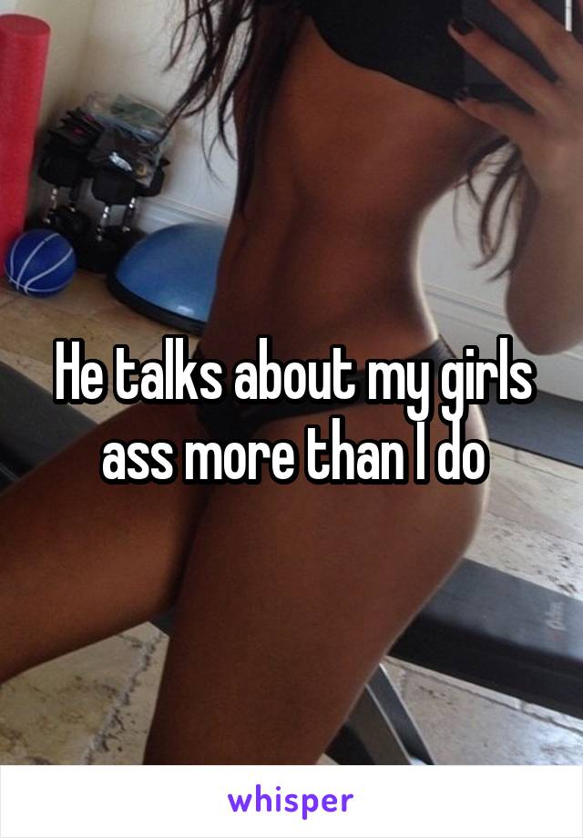He talks about my girls ass more than I do