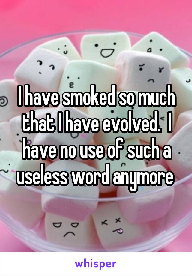 I have smoked so much that I have evolved.  I have no use of such a useless word anymore 