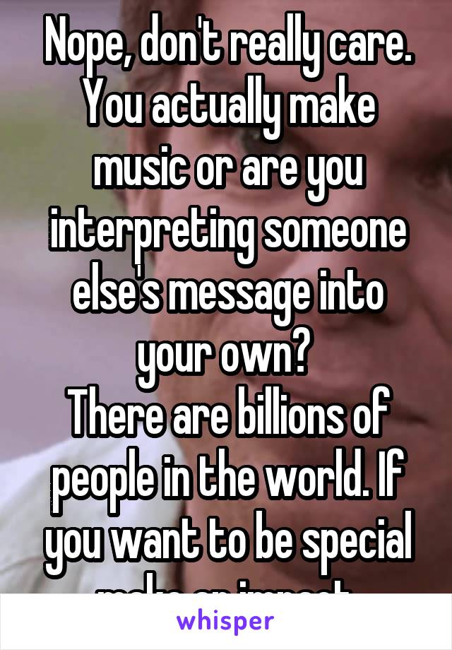 Nope, don't really care.
You actually make music or are you interpreting someone else's message into your own? 
There are billions of people in the world. If you want to be special make an impact.