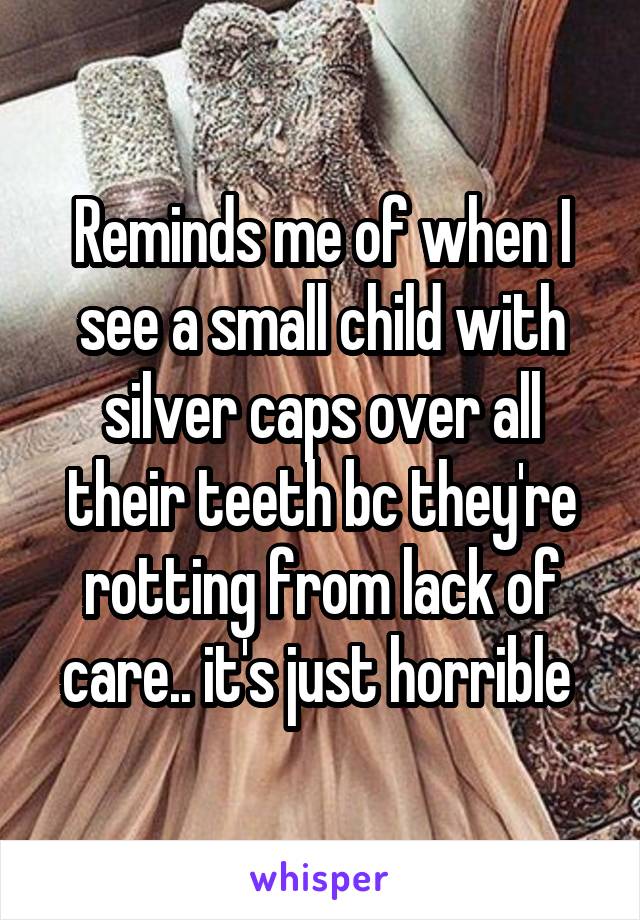 Reminds me of when I see a small child with silver caps over all their teeth bc they're rotting from lack of care.. it's just horrible 