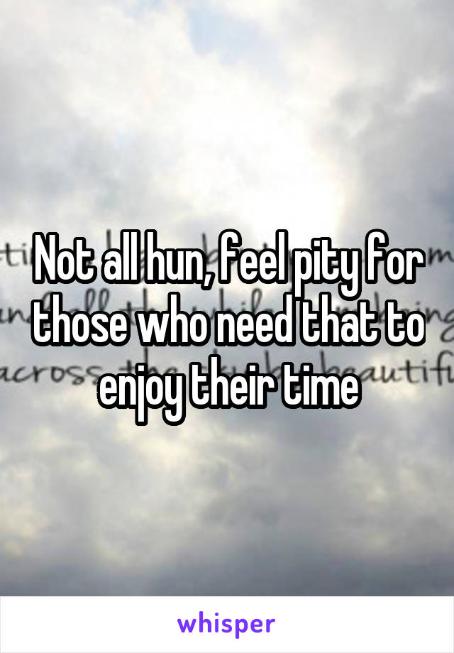 Not all hun, feel pity for those who need that to enjoy their time