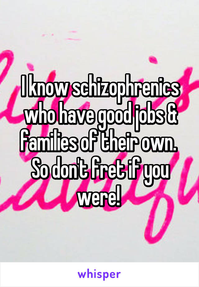 I know schizophrenics who have good jobs & families of their own. 
So don't fret if you were! 