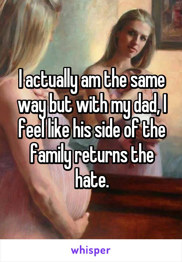 I actually am the same way but with my dad, I feel like his side of the family returns the hate.