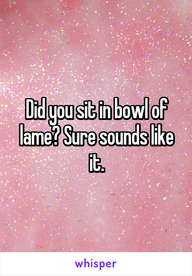 Did you sit in bowl of lame? Sure sounds like it.