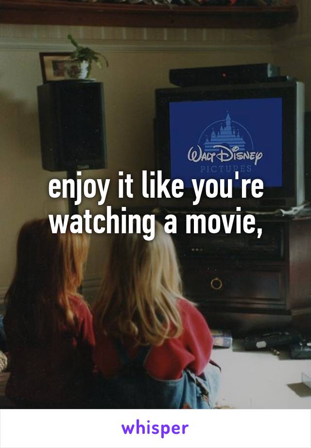 
enjoy it like you're watching a movie,
