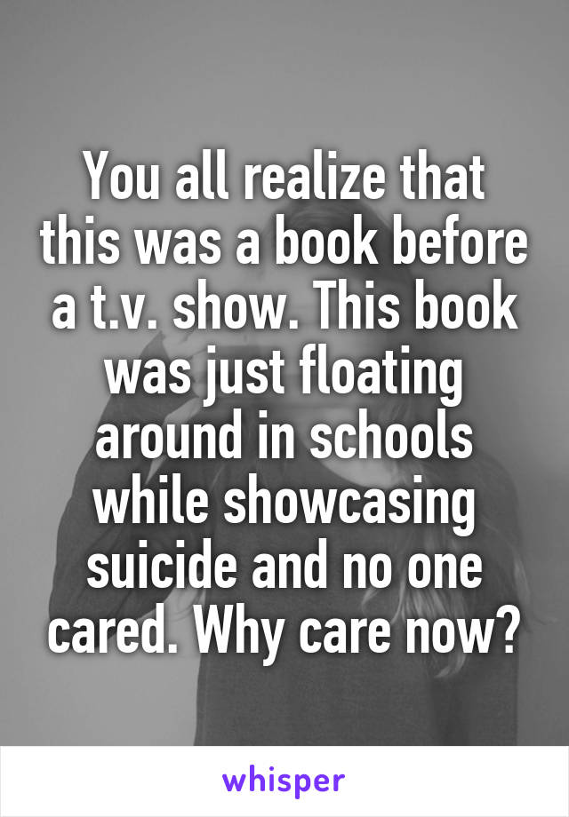 You all realize that this was a book before a t.v. show. This book was just floating around in schools while showcasing suicide and no one cared. Why care now?