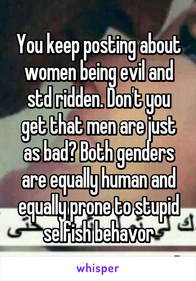 You keep posting about women being evil and std ridden. Don't you get that men are just as bad? Both genders are equally human and equally prone to stupid selfish behavor
