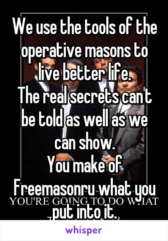 We use the tools of the operative masons to live better life.
The real secrets can't be told as well as we can show.
You make of Freemasonru what you put into it.