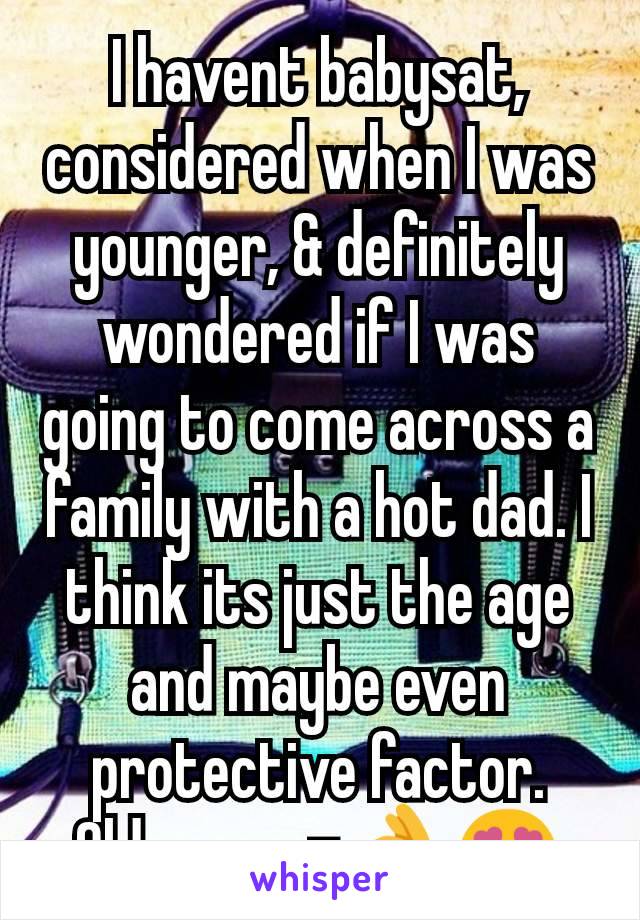 I havent babysat, considered when I was younger, & definitely wondered if I was going to come across a family with a hot dad. I think its just the age and maybe even protective factor. Older men=👌😍