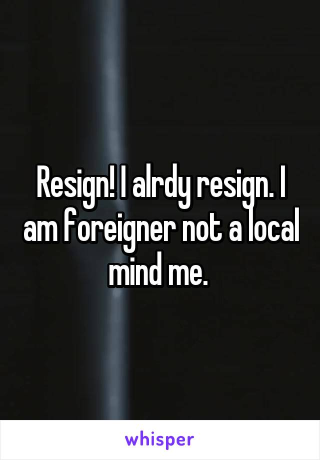 Resign! I alrdy resign. I am foreigner not a local mind me. 