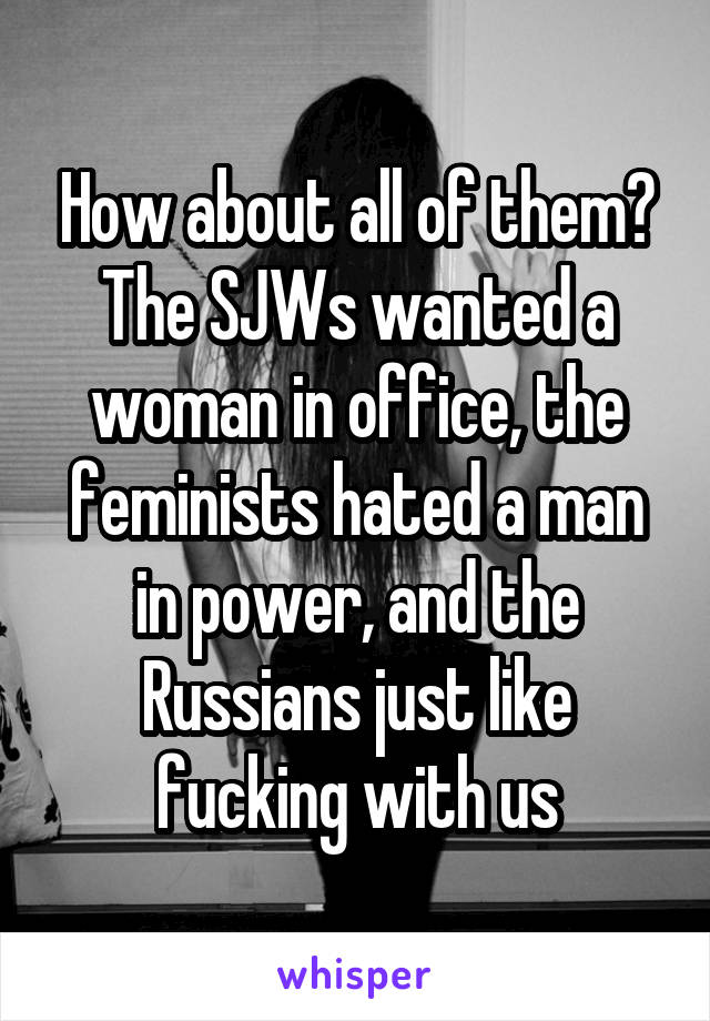How about all of them?
The SJWs wanted a woman in office, the feminists hated a man in power, and the Russians just like fucking with us