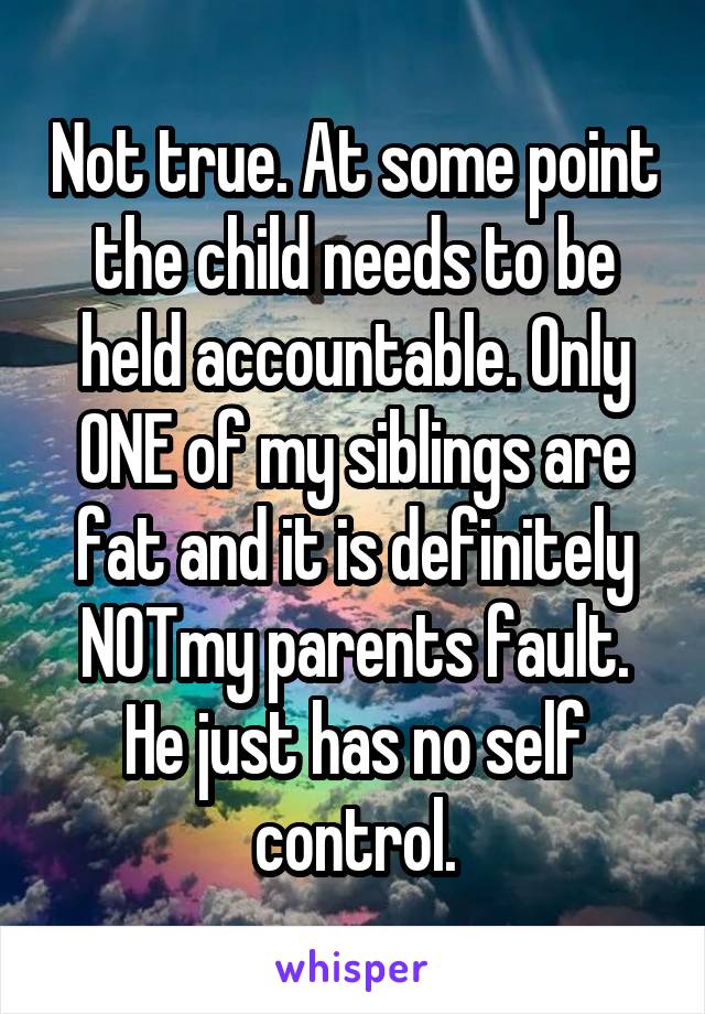 Not true. At some point the child needs to be held accountable. Only ONE of my siblings are fat and it is definitely NOTmy parents fault. He just has no self control.