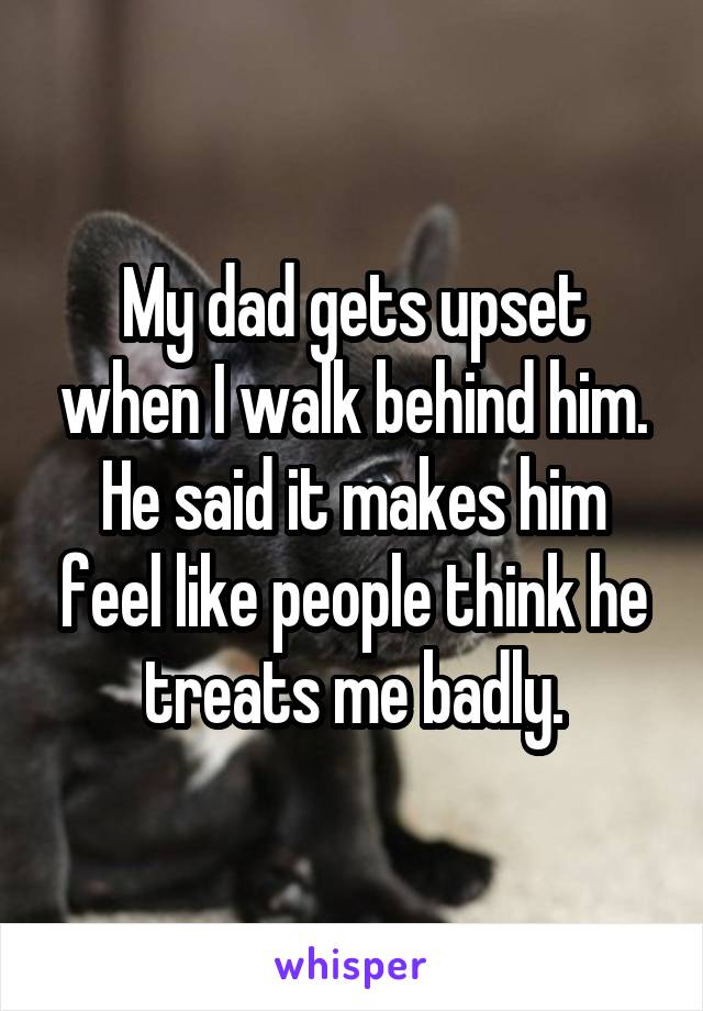 My dad gets upset when I walk behind him. He said it makes him feel like people think he treats me badly.