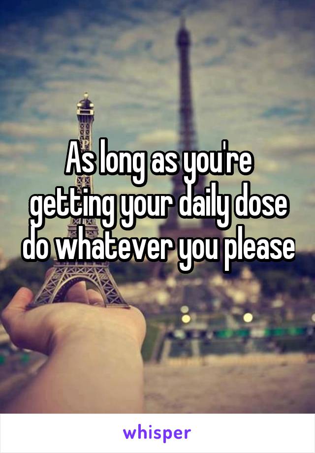 As long as you're getting your daily dose do whatever you please 