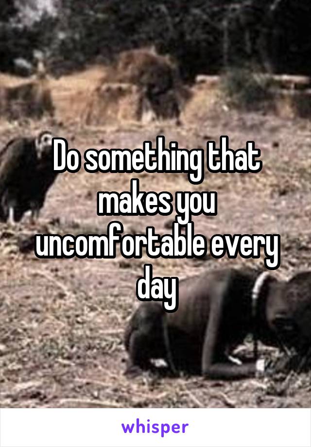 Do something that makes you uncomfortable every day