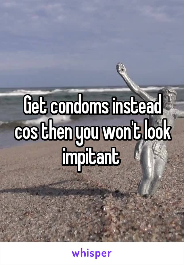 Get condoms instead cos then you won't look impitant 