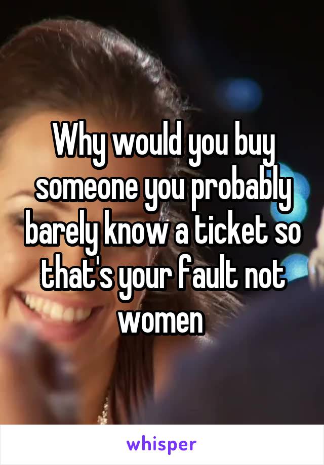 Why would you buy someone you probably barely know a ticket so that's your fault not women 