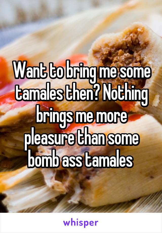 Want to bring me some tamales then? Nothing brings me more pleasure than some bomb ass tamales 