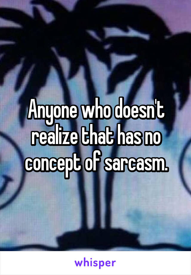 Anyone who doesn't realize that has no concept of sarcasm.