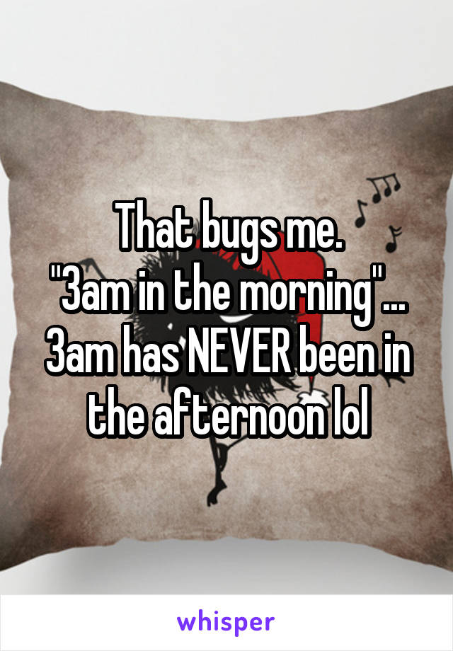 That bugs me.
"3am in the morning"...
3am has NEVER been in the afternoon lol