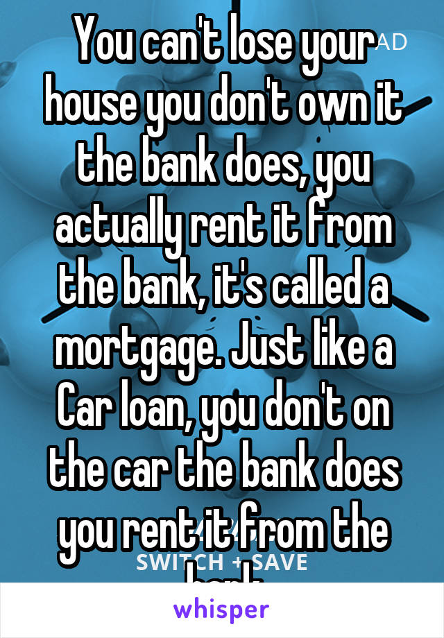 You can't lose your house you don't own it the bank does, you actually rent it from the bank, it's called a mortgage. Just like a Car loan, you don't on the car the bank does you rent it from the bank
